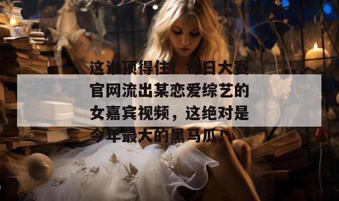 这谁顶得住！每日大赛官网流出某恋爱综艺的女嘉宾视频，这绝对是今年最大的黑马瓜！
