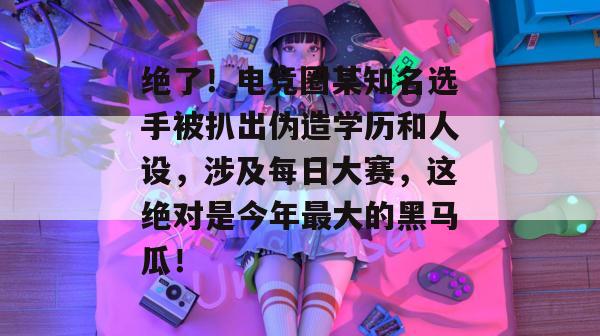 绝了！电竞圈某知名选手被扒出伪造学历和人设，涉及每日大赛，这绝对是今年最大的黑马瓜！