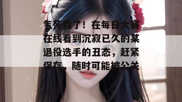 气死我了！在每日大赛在线看到沉寂已久的某退役选手的丑态，赶紧保存，随时可能被公关！