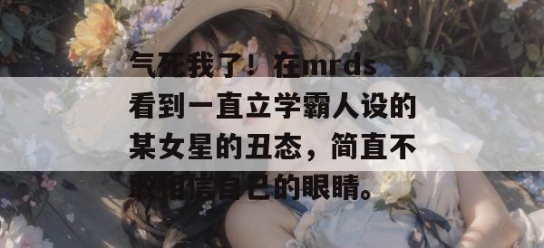 气死我了!在mrds看到一直立学霸人设的某女星的丑态,简直不敢相信自己的眼睛。