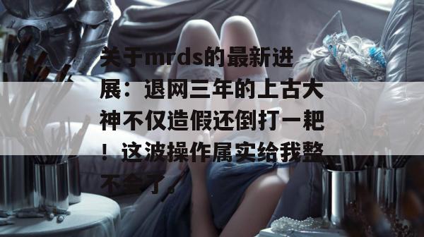 关于mrds的最新进展:退网三年的上古大神不仅造假还倒打一耙!这波操作属实给我整不会了。