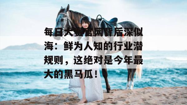 每日大赛官网背后深似海:鲜为人知的行业潜规则,这绝对是今年最大的黑马瓜!