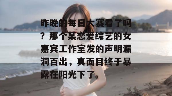 昨晚的每日大赛看了吗?那个某恋爱综艺的女嘉宾工作室发的声明漏洞百出,真面目终于暴露在阳光下了。 昨晚的每日大赛看了吗?那个某恋爱综艺的女嘉宾工作室发的声明漏洞百出,真面目终于暴露在阳光下了。