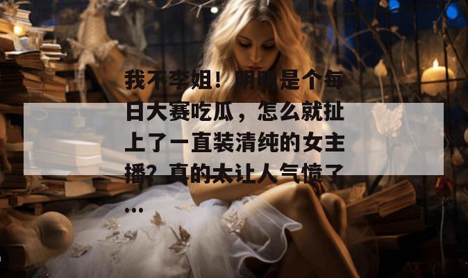 我不李姐！明明是个每日大赛吃瓜，怎么就扯上了一直装清纯的女主播？真的太让人气愤了...