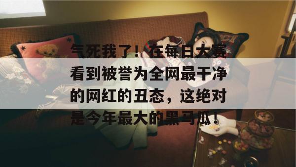 气死我了!在每日大赛看到被誉为全网最干净的网红的丑态,这绝对是今年最大的黑马瓜! 气死我了!在每日大赛看到被誉为全网最干净的网红的丑态,这绝对是今年最大的黑马瓜!