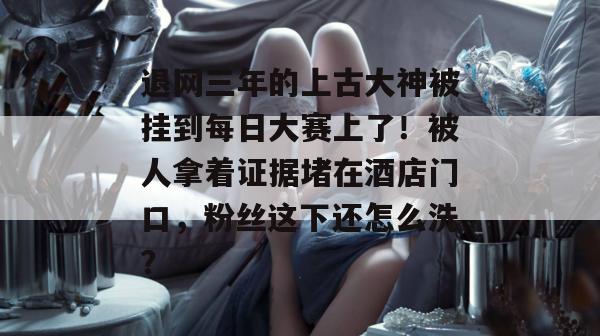 退网三年的上古大神被挂到每日大赛上了！被人拿着证据堵在酒店门口，粉丝这下还怎么洗？