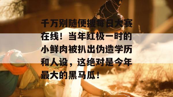 千万别随便搜每日大赛在线！当年红极一时的小鲜肉被扒出伪造学历和人设，这绝对是今年最大的黑马瓜！