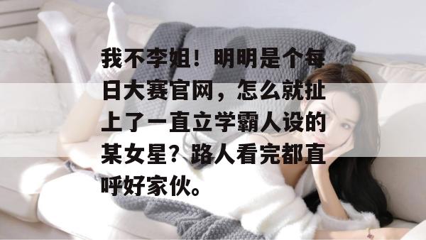 我不李姐！明明是个每日大赛官网，怎么就扯上了一直立学霸人设的某女星？路人看完都直呼好家伙。