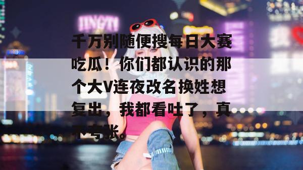 千万别随便搜每日大赛吃瓜！你们都认识的那个大V连夜改名换姓想复出，我都看吐了，真不夸张。
