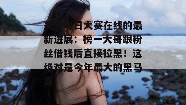 关于每日大赛在线的最新进展：榜一大哥跟粉丝借钱后直接拉黑！这绝对是今年最大的黑马瓜！