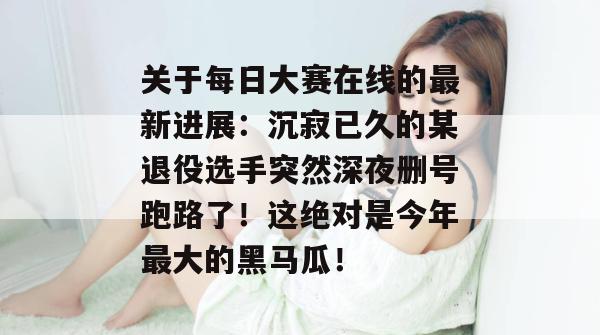 关于每日大赛在线的最新进展：沉寂已久的某退役选手突然深夜删号跑路了！这绝对是今年最大的黑马瓜！