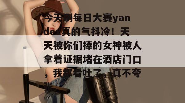 今天刷每日大赛yandex真的气抖冷！天天被你们捧的女神被人拿着证据堵在酒店门口，我都看吐了，真不夸张。