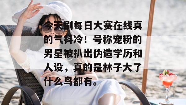 今天刷每日大赛在线真的气抖冷！号称宠粉的男星被扒出伪造学历和人设，真的是林子大了什么鸟都有。