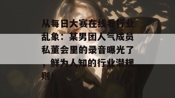 从每日大赛在线看行业乱象：某男团人气成员私董会里的录音曝光了，鲜为人知的行业潜规则！