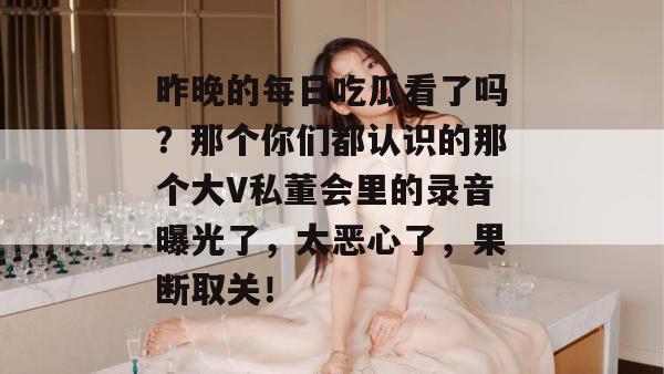 昨晚的每日吃瓜看了吗？那个你们都认识的那个大V私董会里的录音曝光了，太恶心了，果断取关！