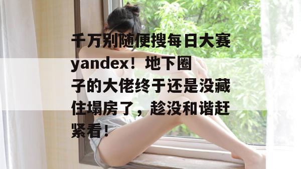 千万别随便搜每日大赛yandex!地下圈子的大佬终于还是没藏住塌房了,趁没和谐赶紧看! 千万别随便搜每日大赛yandex!地下圈子的大佬终于还是没藏住塌房了,趁没和谐赶紧看!