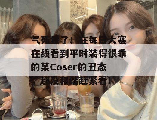 气死我了！在每日大赛在线看到平时装得很乖的某Coser的丑态，趁没和谐赶紧看！