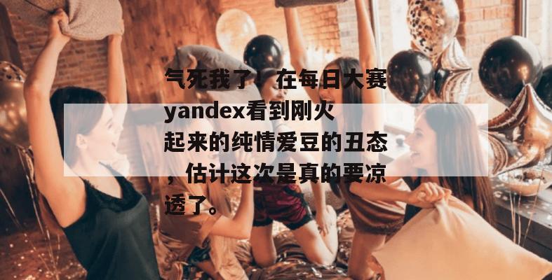 气死我了!在每日大赛yandex看到刚火起来的纯情爱豆的丑态,估计这次是真的要凉透了。 气死我了!在每日大赛yandex看到刚火起来的纯情爱豆的丑态,估计这次是真的要凉透了。