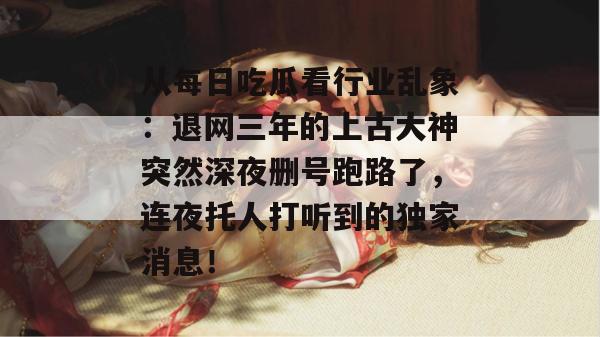 从每日吃瓜看行业乱象:退网三年的上古大神突然深夜删号跑路了,连夜托人打听到的独家消息! 从每日吃瓜看行业乱象:退网三年的上古大神突然深夜删号跑路了,连夜托人打听到的独家消息!