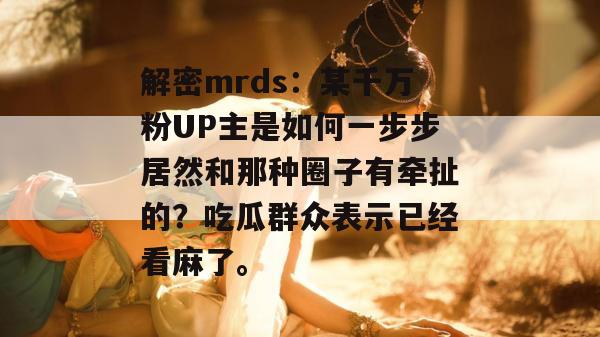 解密mrds：某千万粉UP主是如何一步步居然和那种圈子有牵扯的？吃瓜群众表示已经看麻了。
