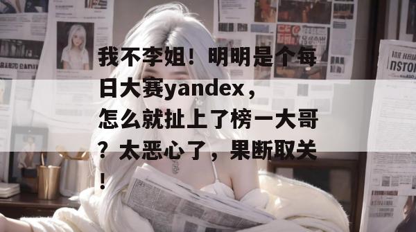 我不李姐！明明是个每日大赛yandex，怎么就扯上了榜一大哥？太恶心了，果断取关！