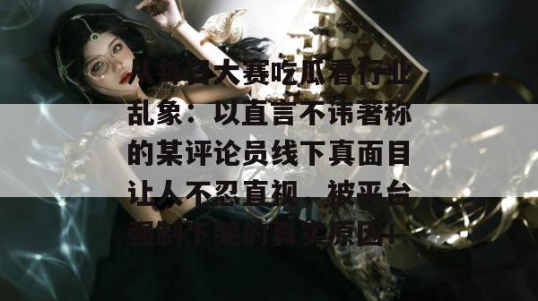 从每日大赛吃瓜看行业乱象:以直言不讳著称的某评论员线下真面目让人不忍直视,被平台强制下架的真实原因! 从每日大赛吃瓜看行业乱象:以直言不讳著称的某评论员线下真面目让人不忍直视,被平台强制下架的真实原因!