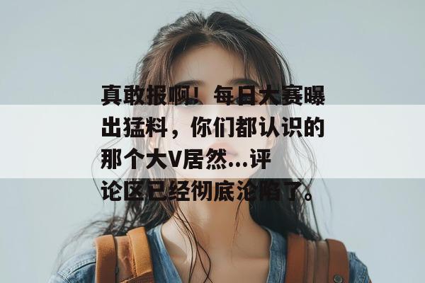 真敢报啊!每日大赛曝出猛料,你们都认识的那个大V居然...评论区已经彻底沦陷了。 真敢报啊!每日大赛曝出猛料,你们都认识的那个大V居然...评论区已经彻底沦陷了。