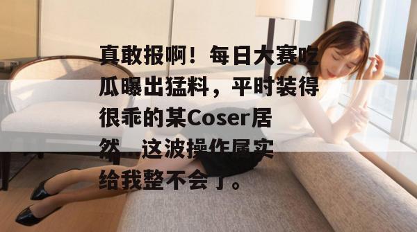 真敢报啊！每日大赛吃瓜曝出猛料，平时装得很乖的某Coser居然...这波操作属实给我整不会了。