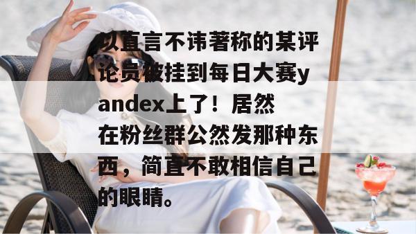 以直言不讳著称的某评论员被挂到每日大赛yandex上了!居然在粉丝群公然发那种东西,简直不敢相信自己的眼睛。 以直言不讳著称的某评论员被挂到每日大赛yandex上了!居然在粉丝群公然发那种东西,简直不敢相信自己的眼睛。