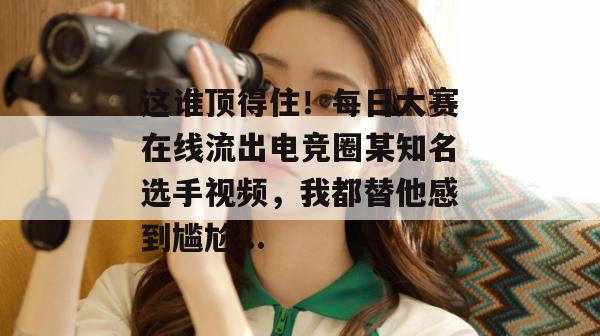 这谁顶得住！每日大赛在线流出电竞圈某知名选手视频，我都替他感到尴尬...