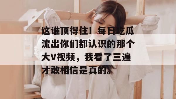 这谁顶得住!每日吃瓜流出你们都认识的那个大V视频,我看了三遍才敢相信是真的。 这谁顶得住!每日吃瓜流出你们都认识的那个大V视频,我看了三遍才敢相信是真的。