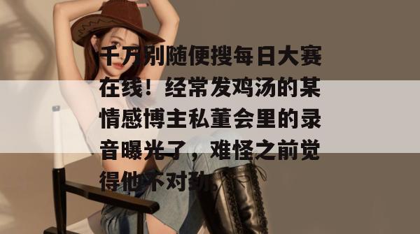 千万别随便搜每日大赛在线！经常发鸡汤的某情感博主私董会里的录音曝光了，难怪之前觉得他不对劲。