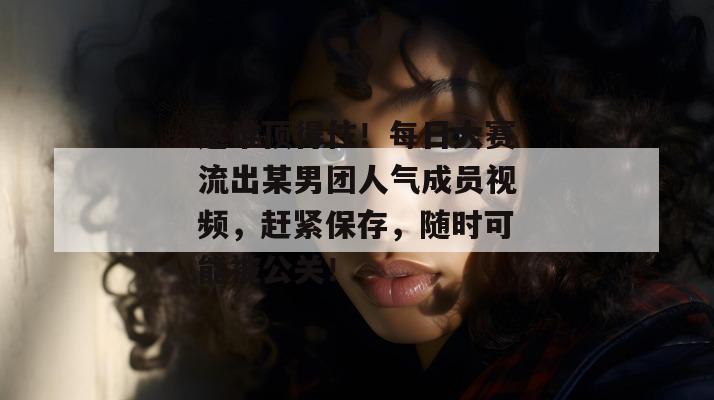 这谁顶得住!每日大赛流出某男团人气成员视频,赶紧保存,随时可能被公关! 这谁顶得住!每日大赛流出某男团人气成员视频,赶紧保存,随时可能被公关!