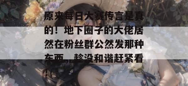 原来每日大赛传言是真的!地下圈子的大佬居然在粉丝群公然发那种东西,趁没和谐赶紧看! 原来每日大赛传言是真的!地下圈子的大佬居然在粉丝群公然发那种东西,趁没和谐赶紧看!
