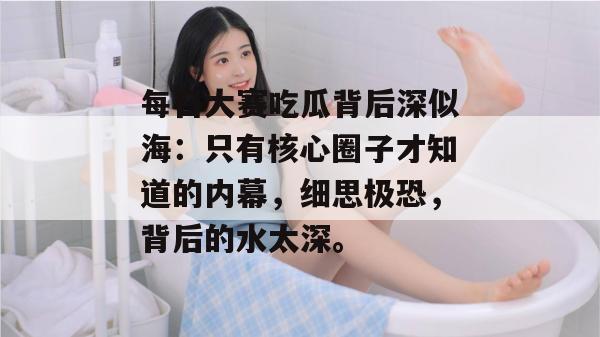 每日大赛吃瓜背后深似海：只有核心圈子才知道的内幕，细思极恐，背后的水太深。