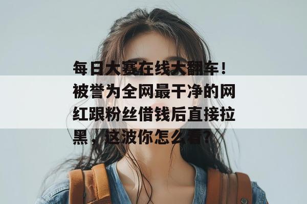 每日大赛在线大翻车!被誉为全网最干净的网红跟粉丝借钱后直接拉黑,这波你怎么看? 每日大赛在线大翻车!被誉为全网最干净的网红跟粉丝借钱后直接拉黑,这波你怎么看?