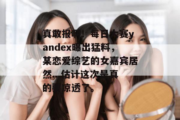真敢报啊!每日大赛yandex曝出猛料,某恋爱综艺的女嘉宾居然...估计这次是真的要凉透了。 真敢报啊!每日大赛yandex曝出猛料,某恋爱综艺的女嘉宾居然...估计这次是真的要凉透了。