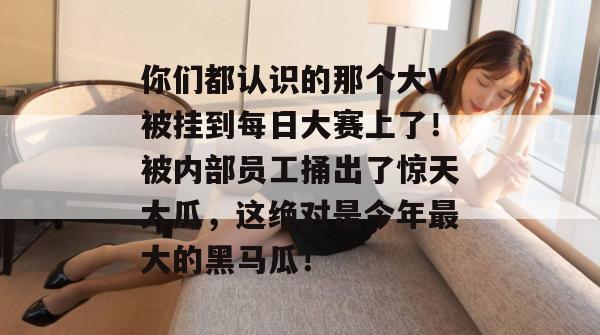 你们都认识的那个大V被挂到每日大赛上了!被内部员工捅出了惊天大瓜,这绝对是今年最大的黑马瓜! 你们都认识的那个大V被挂到每日大赛上了!被内部员工捅出了惊天大瓜,这绝对是今年最大的黑马瓜!