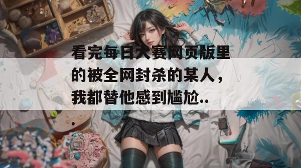 看完每日大赛网页版里的被全网封杀的某人，我都替他感到尴尬...