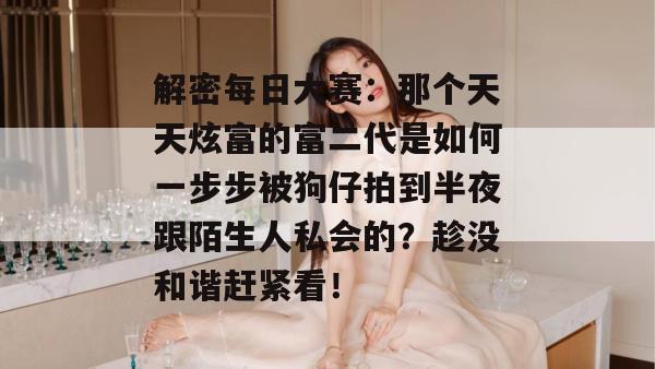 解密每日大赛：那个天天炫富的富二代是如何一步步被狗仔拍到半夜跟陌生人私会的？趁没和谐赶紧看！