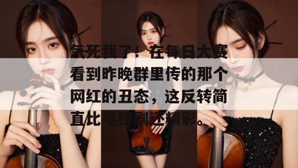 气死我了！在每日大赛看到昨晚群里传的那个网红的丑态，这反转简直比电视剧还精彩。