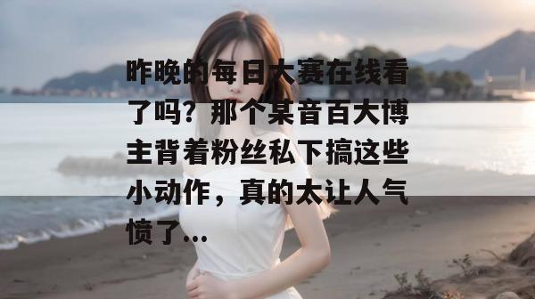 昨晚的每日大赛在线看了吗?那个某音百大博主背着粉丝私下搞这些小动作,真的太让人气愤了... 昨晚的每日大赛在线看了吗?那个某音百大博主背着粉丝私下搞这些小动作,真的太让人气愤了...